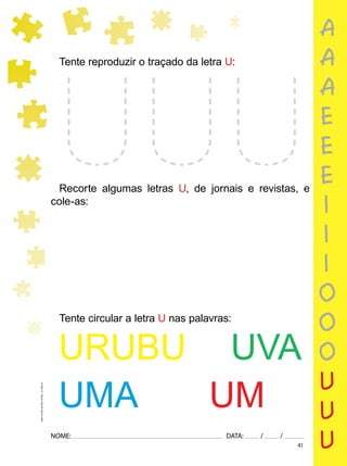 41
NOME: DATA: / /
UMA-LETRA-OUTRA-LETRA_12_PAG-41
Tente reproduzir o traçado da letra U:
Recorte algumas letras U, de jornais e revistas, e
cole-as:
Tente circular a letra U nas palavras:
URUBU UVA
UMA UM
a
a
a
e
e
e
i
i
i
o
o
o
u
u
u
 