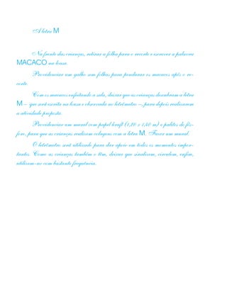 A letra M
Na frente das crianças, retirar a folha para o recorte e escrever a palavra
MACACO na lousa.
Providenciar um galho sem folhas para pendurar os macacos após o re-
corte.
Com os macacos enfeitando a sala, deixar que as crianças descubram a letra
M – que será escrita na lousa e observada no letrômetro –, para depois realizarem
a atividade proposta.
Providenciar um mural com papel kraft (1,20 x 1,40 m) e palitos de fós-
foro, para que as crianças realizem colagens com a letra M. Fazer um mural.
O letrômetro será utilizado para dar apoio em todos os momentos impor-
tantes. Como as crianças também o têm, deixar que sinalizem, circulem, enfim,
utilizem-no com bastante frequência.
 