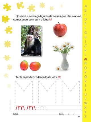 49
NOME: DATA: / /
UMA-LETRA-OUTRA-LETRA_12_PAG-49
Tente reproduzir o traçado da letra M:
Observe e conheça ﬁguras de coisas que têm o nome
começando com com a letra M:
a
b
c
d
e
f
g
h
i
j
k
l
m
n
o
p
q
r
s
t
u
v
w
x
y
z
 