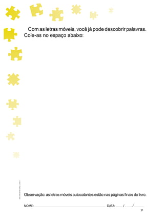 51
NOME: DATA: / /
UMA-LETRA-OUTRA-LETRA_12_PAG-51
Com as letras móveis, você já pode descobrir palavras.
Cole-as no espaço abaixo:
Observação: as letras móveis autocolantes estão nas páginas ﬁnais do livro.
 