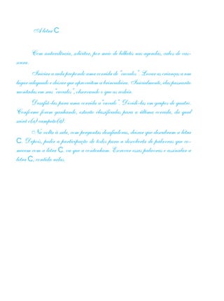 A letra C
Com antecedência, solicitar, por meio de bilhetes nas agendas, cabos de vas-
soura.
Iniciar a aula propondo uma corrida de “cavalos”. Levar as crianças a um
lugaradequadoedeixarqueaproveitemabrincadeira.Inicialmente,elaspassearão
montadas em seus “cavalos”, observando o que as rodeia.
Desafiá-las para uma corrida a“cavalo”. Dividi-las em grupos de quatro.
Conforme forem ganhando, estarão classificadas para a última corrida, da qual
sairá o(a) campeão(ã).
Na volta à sala, com perguntas desafiadoras, deixar que descubram a letra
C. Depois, pedir a participação de todos para a descoberta de palavras que co-
mecem com a letra C. ou que a contenham. Escrever essas palavras e assinalar a
letra C, contida nelas.
 