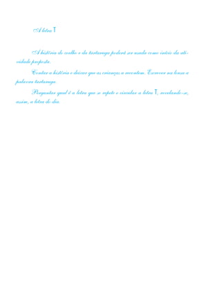 A letra T
A história do coelho e da tartaruga poderá ser usada como início da ati-
vidade proposta.
Contar a história e deixar que as crianças a recontem. Escrever na lousa a
palavra tartaruga.
Perguntar qual é a letra que se repete e circular a letra T, revelando-se,
assim, a letra do dia.
 
