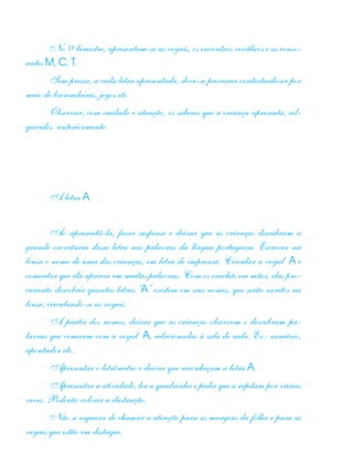 No 1º bimestre, apresentam-se as vogais, os encontros vocálicos e as conso-
antes M, C, T.
Sem pressa, a cada letra apresentada, deve-se procurar contextualizar por
meio de brincadeiras, jogos etc.
Observar, com cuidado e atenção, os saberes que a criança apresenta, ad-
quiridos anteriormente.
A letra A
Ao apresentá-la, fazer suspense e deixar que as crianças descubram a
grande ocorrência dessa letra nas palavras da língua portuguesa. Escrever na
lousa o nome de uma das crianças, em letra de imprensa. Circular a vogal A e
comentar que ela aparece em muitas palavras. Com os crachás em mãos, elas pro-
curarão descobrir quantas letras “A” existem em seus nomes, que serão escritos na
lousa, circulando-se as vogais.
A partir dos nomes, deixar que as crianças observem e descubram pa-
lavras que comecem com a vogal A, relacionadas à sala de aula. Ex.: armário,
apontador etc.
Apresentar o letrômetro e deixar que reconheçam a letra A.
Apresentar a atividade, ler a quadrinha e pedir que a repitam por várias
vezes. Poderão colorir a ilustração.
Não se esquecer de chamar a atenção para as margens da folha e para as
vogais que estão em destaque.
 