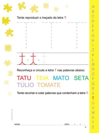 61
NOME: DATA: / /
UMA-LETRA-OUTRA-LETRA_12_PAG-61
a
b
c
d
e
f
g
h
i
j
k
l
m
n
o
p
q
r
s
t
u
v
w
x
y
z
Reconheça e circule a letra T nas palavras abaixo:
Tente reproduzir o traçado da letra T:
TATU TEIA MATO SETA
TÚLIO TOMATE
Tente recortar e colar palavras que contenham a letra T:
 