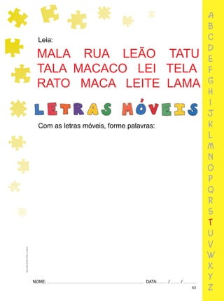 63
NOME: DATA: / /
UMA-LETRA-OUTRA-LETRA_12_PAG-63
Leia:
Com as letras móveis, forme palavras:
MALA RUA LEÃO TATU
TALA MACACO LEI TELA
RATO MACA LEITE LAMA
a
b
c
d
e
f
g
h
i
j
k
l
m
n
o
p
q
r
s
t
u
v
w
x
y
z
 