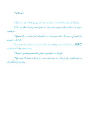 A letra L
Iniciar a atividade propondo às crianças o recorte da máscara do leão.
Cola, retalhos de lã para a juba etc. deverão ser providenciados com ante-
cedência.
Apresentar o material e desafiar as crianças a descobrirem o porquê da
máscara de leão.
Enquanto elas estiverem executando a atividade, escrever a palavra LEÃO
na lousa e lê-la várias vezes.
Permitir que troquem ideias para responder ao desafio.
Após descobrirem a letra L, com a máscara na cabeça, elas realizarão as
atividades propostas.
 