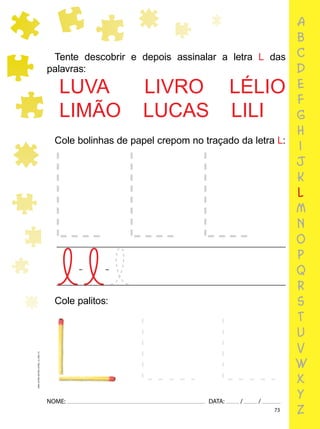 73
NOME: DATA: / /
UMA-LETRA-OUTRA-LETRA_12_PAG-73
Cole bolinhas de papel crepom no traçado da letra L:
Tente descobrir e depois assinalar a letra L das
palavras:
LUVA LIVRO LÉLIO
LIMÃO LUCAS LILI
Cole palitos:
a
b
c
d
e
f
g
h
i
j
k
l
m
n
o
p
q
r
s
t
u
v
w
x
y
z
 