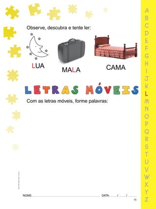 75
NOME: DATA: / /
UMA-LETRA-OUTRA-LETRA_12_PAG-75
Observe, descubra e tente ler:
Com as letras móveis, forme palavras:
LUA
MALA CAMA
a
b
c
d
e
f
g
h
i
j
k
l
m
n
o
p
q
r
s
t
u
v
w
x
y
z
 