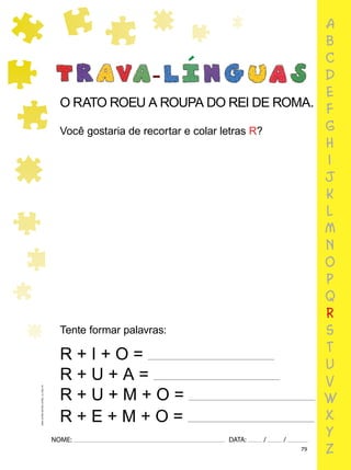 79
NOME: DATA: / /
UMA-LETRA-OUTRA-LETRA_12_PAG-79
Você gostaria de recortar e colar letras R?
Tente formar palavras:
R + I + O =
R + U + A =
R + U + M + O =
R + E + M + O =
O RATO ROEU A ROUPA DO REI DE ROMA.
´
a
b
c
d
e
f
g
h
i
j
k
l
m
n
o
p
q
r
s
t
u
v
w
x
y
z
 