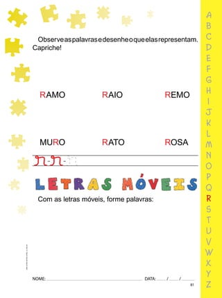 81
NOME: DATA: / /
UMA-LETRA-OUTRA-LETRA_12_PAG-81
a
b
c
d
e
f
g
h
i
j
k
l
m
n
o
p
q
r
s
t
u
v
w
x
y
z
Observeaspalavrasedesenheoqueelasrepresentam.
Capriche!
RAMO RAIO REMO
MURO RATO ROSA
Com as letras móveis, forme palavras:
 
