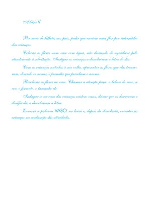 A letra V
Por meio de bilhetes aos pais, pedir que enviem uma flor por intermédio
das crianças.
Colocar as flores num vaso com água, não deixando de agradecer pelo
atendimento à solicitação. Instigar as crianças a descobrirem a letra do dia.
Com as crianças sentadas à sua volta, apresentar as flores que elas trouxe-
ram, dizendo os nomes, e permitir que percebam o aroma.
Recolocar as flores no vaso. Chamar a atenção para a beleza do vaso, a
cor, o formato, o tamanho etc.
Indagar se na casa das crianças existem vasos, deixar que os descrevam e
desafiá-las a descobrirem a letra.
Escrever a palavra VASO na lousa e, depois da descoberta, orientar as
crianças na realização das atividades.
 