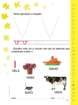 85
NOME: DATA: / /
UMA-LETRA-OUTRA-LETRA_12_PAG-85
a
b
c
d
e
f
g
h
i
j
k
l
m
n
o
p
q
r
s
t
u
v
w
x
y
z
Tente reproduzir o traçado:
Escolha uma cor e circule com ela as palavras que
contenham a letra V:
VELA
NAVIO
VASO
VACA
RATO
 
