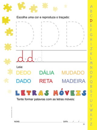 91
NOME: DATA: / /
UMA-LETRA-OUTRA-LETRA_12_PAG-91
Escolha uma cor e reproduza o traçado:
Leia:
DEDO DÁLIA MUDADO
DADO RETA MADEIRA
Tente formar palavras com as letras móveis:
a
b
c
d
e
f
g
h
i
j
k
l
m
n
o
p
q
r
s
t
u
v
w
x
y
z
 