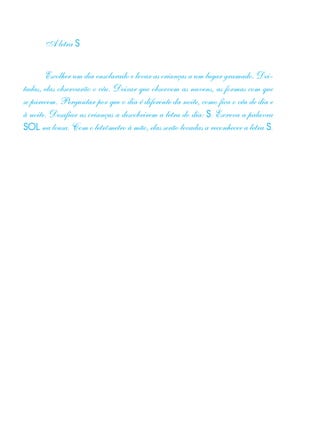 A letra S
Escolher um dia ensolarado e levar as crianças a um lugar gramado. Dei-
tadas, elas observarão o céu. Deixar que observem as nuvens, as formas com que
se parecem. Perguntar por que o dia é diferente da noite, como fica o céu de dia e
à noite. Desafiar as crianças a descobrirem a letra do dia: S. Escreva a palavra
SOL na lousa. Com o letrômetro à mão, elas serão levadas a reconhecer a letra S.
 