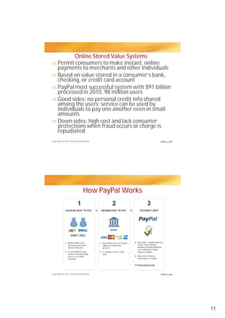 Online Stored Value Systems
n Permit consumers to make instant, online
  payments to merchants and other individuals
n Based on value stored in a consumer’s bank,
  checking, or credit card account
n PayPal most successful system with $91 billion
  processed in 2010, 98 million users
n Good sides: no personal credit info shared
  among the users; service can be used by
  individuals to pay one another even in small
  amounts
n Down sides: high cost and lack consumer
  protections when fraud occurs or charge is
  repudiated
Copyright © 2012 Pearson Education             Slide 4-98




                            How PayPal Works




Copyright © 2012 Pearson Education             Slide 4-99




                                                            11
 