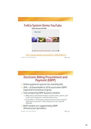 FeliCa System Demo YouTube




           http://www.youtube.com/watch?v=QGkoFXbC3-4
Copyright © 2012 Pearson Education                               Slide 4-104




      Electronic Billing Presentment and
               Payment (EBPP)
n Online payment systems for monthly bills
n 30% + of households in 2010 used some EBPP;
  expected to continue to grow
n Two competing EBPP business models:
       v   Biller-direct (dominant model): Used by utility, phone, and
           credit card companies, and individual stores
       v   Consolidator: Third party (financial institution or portal)
           aggregates consumer’s bills and permits one-stop bill
           payment
n    Both models are supported by EBPP
     infrastructure providers
Copyright © 2012 Pearson Education                               Slide 4-105




                                                                               14
 