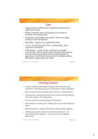 Cash
n    Legal tender defined by a national authority to
     represent value
n    Most common form of payment in terms of
     number of transactions
n    Instantly convertible into other forms of value
     without intermediation
n    Portable, requires no authentication
n    “Free” (no transaction fee), anonymous, low
     cognitive demands
n    Limitations: easily stolen, limited to smaller
     transaction, does not provide any float (period of
     time between purchase and actual payment),
     purchases tend to be final and irreversible unless
     otherwise agreed by the seller
Copyright © 2012 Pearson Education                             Slide 4-79




                                 Checking Transfer
n    Funds transferred directly via signed draft/check from a
     consumer’s checking account to merchant/ other individual
n    Most common form of payment in terms of amount spent
n    Second most common payment form in the United States in
     terms of number of transactions
n    Can be used for small and large transactions
n    Some float (can take up to 10 days for out-of-state checks to
     clear)
n    Not anonymous, requires third-party intervention (banks)
n    Introduces security risks for merchants (forgeries – so
     authentication is required – bounced checks, stopped
     payments),
Copyright © 2012 Pearson Education                             Slide 4-80




                                                                            3
 