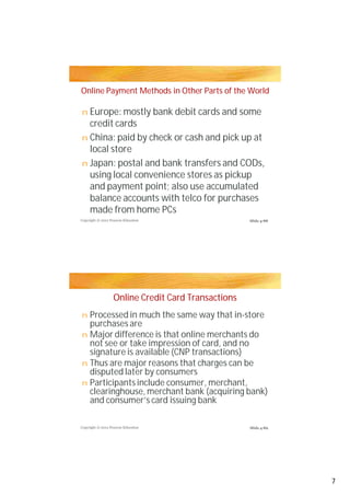 Online Payment Methods in Other Parts of the World

n Europe: mostly bank debit cards and some
  credit cards
n China: paid by check or cash and pick up at
  local store
n Japan: postal and bank transfers and CODs,
  using local convenience stores as pickup
  and payment point; also use accumulated
  balance accounts with telco for purchases
  made from home PCs
Copyright © 2012 Pearson Education                   Slide 4-88




                   Online Credit Card Transactions
n Processed in much the same way that in-store
  purchases are
n Major difference is that online merchants do
  not see or take impression of card, and no
  signature is available (CNP transactions)
n Thus are major reasons that charges can be
  disputed later by consumers
n Participants include consumer, merchant,
  clearinghouse, merchant bank (acquiring bank)
  and consumer’s card issuing bank

Copyright © 2012 Pearson Education                   Slide 4-89




                                                                  7
 
