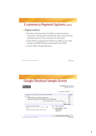 E-commerce Payment Systems (cont.)
n    Digital wallets
       v Emulates functionality of wallet  by authenticating
         consumer, storing and transferring value, and securing
         payment process from consumer to merchant
       v Early efforts to popularize failed; E.g., MS’s server-side
         Passport & MSN Wallet terminating in Feb 2005
       v Latest effort: Google Checkout




Copyright © 2012 Pearson Education                            Slide 4-93




   Google Checkout Sample Screen




Copyright © 2012 Pearson Education                            Slide 4-94




                                                                           9
 