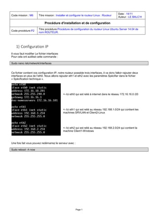 Page 1 
Code mission : M6 
Titre mission : Installer et configurer le routeur Linux : Routeur 
Date : 14/11 
Auteur : LE BALC’H 
Procédure d'installation et de configuration 
Code procédure:P2 
Titre procédure:Procédure de configuration du routeur Linux Ubuntu Server 14.04 de nom ROUTEUR. 
1) Configuration IP 
Il vous faut modifier Le fichier interfaces 
Pour cela ont autilisé cette commande : 
Sudo nano /etc/network/interfaces 
Ce fichier contient vos configuration IP, notre routeur possède trois interfaces, il va donc falloir rajouter deux interfaces en plus de l’eth0. Nous allons rajouter eth1 et eth2 avec les paramètres Spécifier dans le fichier « Spécification technique ». 
<- Ici eth0 qui est relié à internet dans le réseau 172.16.16.0 /20 
<- Ici eth1 qui est relié au réseau 192.168.1.0/24 qui contient les machines SRVLAN et Client2-Linux 
<- Ici eth2 qui est relié au réseau 192.168.2.0/24 qui contient la machine Client1-Windows 
Une fois fait vous pouvez redémarrez le serveur avec : 
Sudo reboot –h now 
 