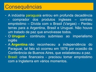 Consequências
- A indústria paraguaia entrou em profunda decadência
- comprador dos produtos ingleses – contraiu
empréstimo – Dívida com o Brasil (Vargas) – Perdeu
terras para a Argentina, Brasil e Uruguai. Não houve
um tratado de paz que envolvesse todos.
- O Uruguai - continuou submisso ao imperialismo
inglês
- A Argentina não reconheceu a independência do
Paraguai, tal fato só ocorreu em 1876 por ocasião da
Conferência de Buenos Aires, que estabeleceu a paz.
- Brasil: crise financeira - precisou tomar empréstimo
com a Inglaterra em vários momentos.
 