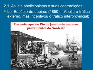 2.1. As leis abolicionistas e suas contradições:
 Lei Eusébio de queirós (1850) – Aboliu o tráfico
externo, mas incentivou o tráfico interprovincial;
Desembarque no Rio de Janeiro de escravos
provenientes do Nordeste
 