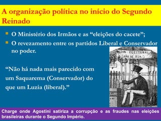 A organização política no início do Segundo
Reinado
 O Ministério dos Irmãos e as “eleições do cacete”;
 O revezamento entre os partidos Liberal e Conservador
no poder.
“Não há nada mais parecido com
um Saquarema (Conservador) do
que um Luzia (liberal).”
Charge onde Agostini satiriza a corrupção e as fraudes nas eleições
brasileiras durante o Segundo Império.
 