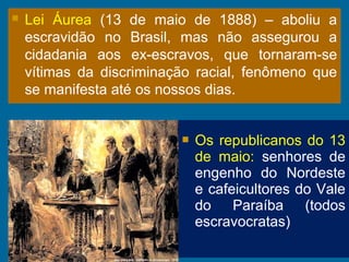  Lei Áurea (13 de maio de 1888) – aboliu a
escravidão no Brasil, mas não assegurou a
cidadania aos ex-escravos, que tornaram-se
vítimas da discriminação racial, fenômeno que
se manifesta até os nossos dias.
 Os republicanos do 13
de maio: senhores de
engenho do Nordeste
e cafeicultores do Vale
do Paraíba (todos
escravocratas)
 