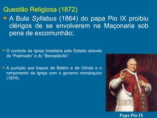 Questão Religiosa (1872)
 A Bula Syllabus (1864) do papa Pio IX proibiu
clérigos de se envolverem na Maçonaria sob
pena de excomunhão;
Papa Pio IX
 O controle da Igreja brasileira pelo Estado através
do “Padroado” e do “Beneplácito”;
 A punição aos bispos de Belém e de Olinda e o
rompimento da Igreja com o governo monárquico
(1874).
 