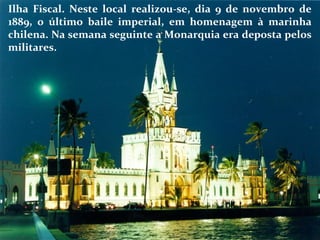 Ilha Fiscal. Neste local realizou-se, dia 9 de novembro de
1889, o último baile imperial, em homenagem à marinha
chilena. Na semana seguinte a Monarquia era deposta pelos
militares.
 