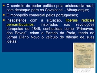  O controle do poder político pela aristocracia rural,
com destaque para os Cavalcanti – Albuquerque;
 O monopólio comercial pelos portugueses;
 Insatisfeitos com a situação, liberais radicais
pernambucanos, inspirados nas revoluções
europeias de 1848, conhecidas como “Primavera
dos Povos”, criam o Partido da Praia, tendo no
Jornal Diário Novo o veículo de difusão de suas
ideias;
 