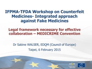 IFPMA-TFDA Workshop on Counterfeit
Medicines- Integrated approach
against Fake Medicines
Legal framework necessary for effective
collaboration – MEDICRIME Convention
Dr Sabine WALSER, EDQM (Council of Europe)
Taipei, 6 February 2015
 