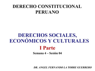 DERECHO CONSTITUCIONAL
PERUANO

DERECHOS SOCIALES,
ECONÓMICOS Y CULTURALES
I Parte
Semana 4 – Sesión 04

DR. ANGEL FERNANDO LA TORRE GUERRERO

 
