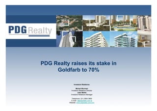 PDG Realty raises its stake in
     Goldfarb to 70%

                Investors Relations:

                   Michel Wurman
              Investors Relations Director
                      João Mallet
             Investors Relations Manager

             Telephone: (21) 3504 3800        1
             E-mail: ri@pdgrealty.com.br
           Website: www.pdgrealty.com.br/ri
 