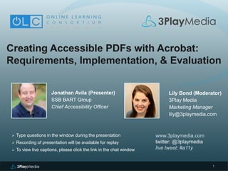 1
Creating Accessible PDFs with Acrobat:
Requirements, Implementation, & Evaluation
Jonathan Avila (Presenter)
SSB BART Group
Chief Accessibility Officer
www.3playmedia.com
twitter: @3playmedia
live tweet: #a11y
 Type questions in the window during the presentation
 Recording of presentation will be available for replay
 To view live captions, please click the link in the chat window
Lily Bond (Moderator)
3Play Media
Marketing Manager
lily@3playmedia.com
 