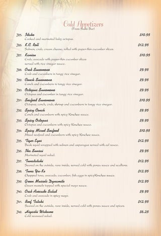 Cold Appetizers 
(From Sushi Bar) 
J25. Idako $10.95 
Cooked and marinated baby octopus. 
J26. K.C. Roll $12.95 
Salmon, crab, cream cheese, rolled with paper-thin cucumber slices. 
J27. Kanisu $10.95 
Crab, avocado with paper-thin cucumber slices 
served with rice vinegar sauce. 
J28. Crab Sunomono $9.95 
Crab and cucumbers in tangy rice vinegar. 
J29. Conch Sunomono $9.95 
Conch and cucumbers in tangy rice vinegar. 
J30. Octopus Sunomono $9.95 
Octopus and cucumber in tangy rice vinegar. 
J31. Seafood Sunomono $10.95 
Octopus, conch, crab, shrimp and cucumbers in tangy rice vinegar. 
J32. Spicy Conch $9.95 
Conch and cucumbers with spicy Kimchee sauce. 
J33. Spicy Octopus $9.95 
Octopus and cucumbers with spicy Kimchee sauce. 
J34. Spicy Mixed Seafood $10.95 
Mixed seafood and cucumbers with spicy Kimchee sauce. 
J35. Tiger Eyes $12.95 
Beak squid wrapped with salmon and asparagus served with eel sauce. 
J36. Ika Sunsai $9.95 
Marinated squid salad. 
J37. Tunatataki $12.95 
Seared on the outside, rare inside, served cold with ponzu sauce and scallions. 
J38. Tuna Yu-Ke $12.95 
Chopped tuna, avocado, cucumber, fish eggs in spicyKimchee sauce. 
J39. Green Mussels Dynamite $12.95 
Green mussels topped with special mayo sauce. 
J40. Crab Avocado Salad $9.95 
Crab and avocado in spicy mayo. 
J41. Beef Tataki $12.95 
Seared on the outside, rare inside, served cold with ponzu sauce and spices. 
J42. Hiyashi Wakame $6.25 
Cold seaweed salad. 
 