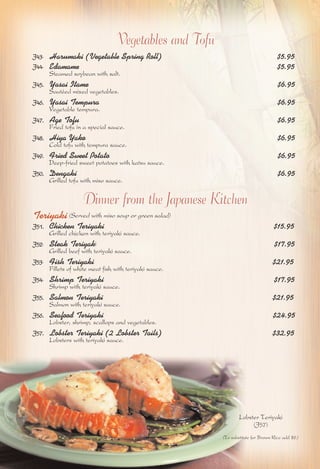 Vegetables and Tofu 
J43. Harumaki (Vegetable Spring Roll) $5.95 
J44. Edamame $5.95 
Steamed soybean with salt. 
J45. Yasai Itame $6.95 
Sautéed mixed vegetables. 
J46. Yasai Tempura $6.95 
Vegetable tempura. 
J47. Age Tofu $6.95 
Fried tofu in a special sauce. 
J48. Hiya Yako $6.95 
Cold tofu with tempura sauce. 
J49. Fried Sweet Potato $6.95 
Deep-fried sweet potatoes with katsu sauce. 
J50. Dengaki $6.95 
Grilled tofu with miso sauce. 
Dinner from the Japanese Kitchen 
Teriyaki (Served with miso soup or green salad) 
J51. Chicken Teriyaki $15.95 
Grilled chicken with teriyaki sauce. 
J52. Steak Teriyaki $17.95 
Grilled beef with teriyaki sauce. 
J53. Fish Teriyaki $21.95 
Fillets of white meat fish with teriyaki sauce. 
J54. Shrimp Teriyaki $17.95 
Shrimp with teriyaki sauce. 
J55. Salmon Teriyaki $21.95 
Salmon with teriyaki sauce. 
J56. Seafood Teriyaki $24.95 
Lobster, shrimp, scallops and vegetables. 
J57. Lobster Teriyaki (2 Lobster Tails) $32.95 
Lobsters with teriyaki sauce. 
Lobster Teriyaki 
(J57) 
(To substitute for Brown Rice add $2.) 
 