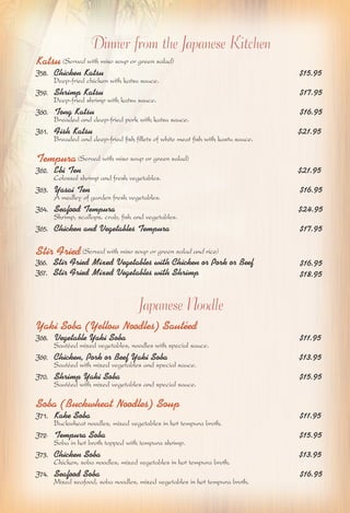 Dinner from the Japanese Kitchen 
Katsu (Served with miso soup or green salad) 
J58. Chicken Katsu $15.95 
Deep-fried chicken with katsu sauce. 
J59. Shrimp Katsu $17.95 
Deep-fried shrimp with katsu sauce. 
J60. Tong Katsu $16.95 
Breaded and deep-fried pork with katsu sauce. 
J61. Fish Katsu $21.95 
Breaded and deep-fried fish fillets of white meat fish with kastu sauce. 
Tempura (Served with miso soup or green salad) 
J62. Ebi Ten $21.95 
Colossal shrimp and fresh vegetables. 
J63. Yasai Ten $16.95 
A medley of garden fresh vegetables. 
J64. Seafood Tempura $24.95 
Shrimp, scallops, crab, fish and vegetables. 
J65. Chicken and Vegetables Tempura $17.95 
Stir Fried (Served with miso soup or green salad and rice) 
J66. Stir Fried Mixed Vegetables with Chicken or Pork or Beef 
J67. Stir Fried Mixed Vegetables with Shrimp $18.95 
$16.95 
Japanese Noodle 
Yaki Soba (Yellow Noodles) Sautéed 
J68. Vegetable Yaki Soba $11.95 
Sautéed mixed vegetables, noodles with special sauce. 
J69. Chicken, Pork or Beef Yaki Soba $13.95 
Sautéed with mixed vegetables and special sauce. 
J70. Shrimp Yaki Soba $15.95 
Sautéed with mixed vegetables and special sauce. 
Soba (Buckwheat Noodles) Soup 
J71. Kake Soba $11.95 
Buckwheat noodles, mixed vegetables in hot tempura broth. 
J72. Tempura Soba $15.95 
Soba in hot broth topped with tempura shrimp. 
J73. Chicken Soba $13.95 
Chicken, soba noodles, mixed vegetables in hot tempura broth. 
J74. Seafood Soba $16.95 
Mixed seafood, soba noodles, mixed vegetables in hot tempura broth. 
 