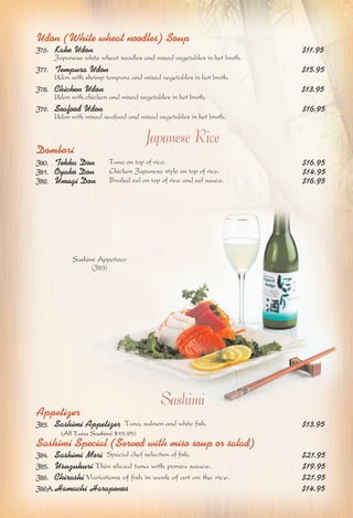 Udon (White wheat noodles) Soup 
J76. Kake Udon $11.95 
Japanese white wheat noodles and mixed vegetables in hot broth. 
J77. Tempura Udon $15.95 
Udon with shrimp tempura and mixed vegetables in hot broth. 
J78. Chicken Udon $13.95 
Udon with chicken and mixed vegetables in hot broth. 
J79. Seafood Udon $16.95 
Udon with mixed seafood and mixed vegetables in hot broth. 
Japanese Rice 
Dombori 
J80. Tekka Don Tuna on top of rice. $16.95 
J81. Oyako Don Chicken Japanese style on top of rice. $14.95 
J82. Umagi Don Broiled eel on top of rice and eel sauce. $16.95 
Sashimi 
Sashimi Appetizer 
(J83) 
Appetizer 
J83. Sashimi Appetizer Tuna, salmon and white fish. $13.95 
(All Tuna Sashimi $15.95) 
Sashimi Special (Served with miso soup or salad) 
J84. Sashimi Mori Special chef selection of fish. $21.95 
J85. Usuzukuri Thin sliced tuna with ponzu sauce. $19.95 
J86. Chirashi Variations of fish in work of art on the rice. $21.95 
J86A.Hamachi Harapenos $14.95 
 