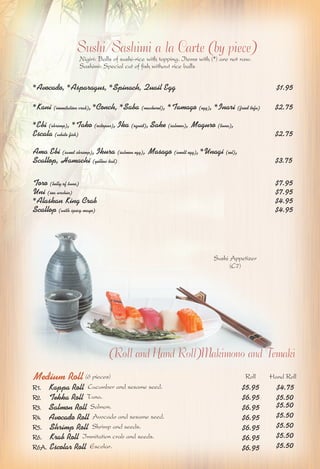Sushi/Sashimi a la Carte (by piece) 
Nigiri: Balls of sushi-rice with topping. Items with (*) are not raw. 
Sashimi: Special cut of fish without rice balls 
*Avocado, *Asparagus, *Spinach, Quail Egg $1.95 
*Kani (immitation crab), *Conch, *Saba (mackerel), *Tamago (egg), *Inari (fried tofu) $2.75 
*Ebi (shrimp), *Tako (octopus), Ika (squid), Sake (salmon), Maguro (tuna), 
Escala (white fish) $2.75 
Ama Ebi (sweet shrimp), Ikura (salmon egg), Masago (smelt egg), *Unagi (eel), 
Scallop, Hamachi (yellow tail) $3.75 
Toro (belly of tuna) $7.95 
Uni (sea urchin) $7.95 
*Alaskan King Crab $4.95 
Scallop (with spicy mayo) $4.95 
Sushi Appetizer 
(Roll and Hand Roll)Makimono and Temaki 
Medium Roll (6 pieces) 
R1. Kappa Roll Cucumber and sesame seed. 
R2. Tekka Roll Tuna. 
R3. Salmon Roll Salmon. 
R4. Avocado Roll Avocado and sesame seed. 
R5. Shrimp Roll Shrimp and seeds. 
R6. Krab Roll Immitation crab and seeds. 
R6A. Escolar Roll Escolar. $6.95 $5.50 
Roll Hand Roll 
$5.95 $4.75 
$6.95 $5.50 
$6.95 $5.50 
$6.95 $5.50 
$6.95 $5.50 
$6.95 $5.50 
(C7) 
 
