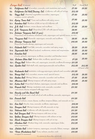 Large Roll (8 pieces) Roll Hand Roll 
R7. California Roll Cucumber, avocado, crab immitation and seeds. $7.50 $5.50 
R8. California Eel Roll(Dacing Eel) California roll with eel on top. $12.95 
R9. Veggi Roll Assorted vegetables (cucumber, asparagus, $7.50 $5.50 
campao, carrot, spinach). 
R10. Spicy Tuna Roll Tuna and scallions with spicy sauce. $7.50 $5.50 
R11. Rainbow Roll Rainbow of fish on top of California roll. $12.95 
R12. J.B. Roll Salmon, cream cheese and scallions. $7.50 $5.50 
R13. J.B. Tempura Roll Deep-fried J.B. roll with special sauce. $8.95 
R14. Salmon Tempura Roll (5 pcs) $10.95 
Deep-fried roll of salmon, immitation crab, asparagus and special sauce, no rice. 
R15. Tanzana Roll Hamachi, asparagus, avocado and scallions. $8.95 $6.50 
R16. Shrimp Tempura Roll $10.95 $5.50 
Deep-fried jumbo shrimp, asparagus and avocado. 
R17. Caliente Roll Fried fish, avocado, cucumber and spicy mayo. $9.95 $5.50 
R18. Dynamite Roll Mixed seafood, mushrooms, onions and mayonnaise. $9.95 $5.50 
R19. Kimchee Roll $8.95 $6.50 
Conch, spinach, asparagus, scallions, cucumber and kimchee sauce. 
$5.50 R20. Salmon Skin Roll Salmon skin, scallions, special sauce. $7.95 
R21. Crazy Roll Salmon skin, eel, asparagus, avocado, scallions & masago $11.95 
R22. Spider Roll Soft-shell crab, asparagus,avocado and scallions. $12.95 $12.95 
(2 hand rolls) 
R23. Futomaki Roll immitation crab,egg,asparagus, spinach and cucumber. $11.95 
R24. Unagi Roll Eel, cucumber, sesame seed, special sauce. $12.95 $6.95 
R25. Boston Roll Shrimp, lettuce, avocado, cucumber and scallions. $7.95 $5.50 
R26. Mexican Roll Shrimp tempura roll with spicy mayo. $10.95 $5.50 
R27. Katsu Roll Deep-fried chicken, asparagus, avocado and scallions. $10.95 
R28. French Roll Shrimp, immitation crab, avocado, cucumber $11.50 
and cream cheese wrapped with egg crepe. 
R29. Beauty and the Beast Roll $11.95 
Half roll of tuna and a half roll of eel with scallions, avocado, asparagus. 
R30. Pascale Roll $11.95 
Cooked salmon, cream cheese, scallion, tempura flakes, and avocado on top. 
R31. Kiss Roll Escola, tuna, avocado, scallions, asparagus. $10.95 
R32. Dragon Roll Shrimp tempura roll with avocado on top. $12.95 
R33. Volcano Roll California roll with dynamite on top. $11.95 
R34. Red Dragon Roll Shrimp tempura with tuna on top. $14.95 
R35. Yellow Dragon Roll Shrimp tempura with salmon on top. $13.95 
R36. Black Dragon Roll Shrimp tempura with eel on top. $14.95 
R37. Alaskan Roll Alaskan king crab, avocado, asparagus, frake, $12.95 
spicy mayonnaise. 
R38. Lobster Roll Lobster tempura, asparagus, avocado, flakes, masago. $26.95 
R39. Three Musketeers Roll Tuna, salmon, escolar, crab $15.95 
wrapped in seaweed. 
(To substitute for Brown Rice add $1/roll) 
 