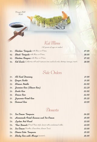 Kid Menu 
(12 years of age or under) 
Dragon Roll 
(R32) 
K1. Chicken Teriyaki with Rice or Fries. $7.95 
K2. Steak Teriyaki with Rice or Fries. $8.95 
K3. Chicken Fingers with Rice or Fries. $7.95 
K4. Kid Sushi California roll and 4 pieces (one each of crab, shrimp, tamago, inari). $8.95 
Side Orders 
S1. All Kind Dressing $1.95 
S2. Ginger Pickle $1.95 
S3. Stream Noodle $2.50 
S4. Jasmine Rice (Steam Rice) $2.25 
S5. Sushi Rice $2.50 
S6. Brown Rice $2.50 
S7. Japanese Fried Rice $5.25 
S8. Coconut Rice $3.95 
Desserts 
D1. Ice Cream Tempura $4.95 
D2. Homemade Fried Banana and Ice Cream $5.95 
D3. Lychee Nut Fruit $3.95 
D4. Thai Donuts (Fried Thai style donut with condensed milk). $3.95 
D5. Ice Cream (Vanilla, Chocolate, Green Tea). $3.95 
D6. Cheese Cake Tempura $5.95 
D7. Sticky Rice with Mango (season). $6.95 
 