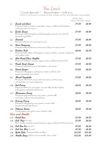 Thai Lunch 
* Lunch Specials * Served before – 3:00 p.m. 
Thai Served with steamed rice and spring roll. Choice of chicken, pork, beef, steamed/fried tofu or mixed vegetables 
Chicken, Pork, 
Beef or Fried Tofu Shrimp 
L1. Sweet and Sour $7.95 $8.95 
Prepared with cucumbers, pineapple, onions, scallions, bell peppers 
and sweet and sour sauce. 
L2. Garlic Sauce $7.95 $8.95 
Prepared with fresh garlic and black pepper served over a bed of 
steamed vegetables. 
L3. Broccoli $7.95 $8.95 
Sautéed with broccoli and oyster sauce. 
L4. Four Company $7.95 $8.95 
Prepared with mushrooms, snow peas, baby corn and carrots. 
L5. Cashew Nuts $8.95 $9.95 
Prepared with celery, bell peppers, onions, scallions, carrots, mushrooms 
and cashew nuts. 
L6. Stir-Fried Clear Noodles $7.95 $8.95 
Prepared with bean noodles, eggs, onions, scallions and tomatoes. 
L7. Fresh Basil Leaves $7.95 $8.95 
Prepared with basil leaves, bell peppers and onions. 
L8. Fresh Ginger $7.95 $8.95 
Prepared with ginger, mushrooms, onions, scallions, bell 
pepper pineapple and celery. 
L9. Mixed Vegetable $7.95 $8.95 
Prepared with brown sauce and snow peas, carrots, napa, 
onions, baby corn and mushrooms. 
L10. Red Curry $8.95 $9.95 
Prepared with red curry paste, coconut milk, bamboo shoots, 
bell peppers and fresh basil leaves. 
L11. Massaman Curry $8.95 $9.95 
Prepared with massaman curry paste, coconut milk, 
avocados, cashew nuts and potatoes. 
L12. Panang Curry $8.95 $9.95 
Prepared with panang curry paste, coconut milk, 
long beans and kefir leaves. 
L13. Volcano Sauce $8.95 $9.95 
Fresh pepper and garlic sauce (chicken only). 
Rice and Noodle 
L14. Fried Rice $7.95 $8.95 
L15. Pad Thai (no rice) $7.95 $8.95 
Rice noodles sautéed, ground peanuts, eggs, scallions and bean sprouts. 
L16. Pad See-Ew (no rice) $7.95 $8.95 
L17. Pad Kee Mao (no rice) $7.95 $8.95 
L18. Yaki Soba (Sautéed yellow noodles) $12.95 $14.95 
L19. Noodle Soup (Choice of rice noodle, saba, udon) $12.95 $14.95 
 