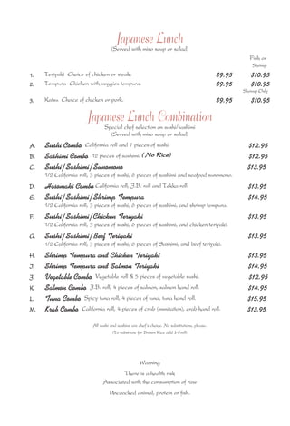Japanese Lunch 
(Served with miso soup or salad) 
Fish or 
Shrimp 
1. Teriyaki Choice of chicken or steak. $9.95 $10.95 
2. Tempura Chicken with veggies tempura. $9.95 $10.95 
Shrimp Only 
3. Katsu Choice of chicken or pork. $9.95 $10.95 
Japanese Lunch Combination 
Special chef selection on sushi/sashimi 
(Served with miso soup or salad) 
A. Sushi Combo California roll and 7 pieces of sushi. $12.95 
B. Sashimi Combo 12 pieces of sashimi. ( No Rice) 
$12.95 
C. Sushi/Sashimi/Sunomono $13.95 
1/2 California roll, 3 pieces of sushi, 6 pieces of sashimi and seafood sunomono. 
D. Hosomaki Combo California roll, J.B. roll and Tekka roll. $13.95 
E. Sushi/Sashimi/Shrimp Tempura $14.95 
1/2 California roll, 3 pieces of sushi, 6 pieces of sashimi, and shrimp tempura. 
F. Sushi/Sashimi/Chicken Teriyaki $13.95 
1/2 California roll, 3 pieces of sushi, 6 pieces of sashimi, and chicken teriyaki. 
G. Sushi/Sashimi/Beef Teriyaki $13.95 
1/2 California roll, 3 pieces of sushi, 6 pieces of Sashimi, and beef teriyaki. 
H. Shrimp Tempura and Chicken Teriyaki $13.95 
I. Shrimp Tempura and Salmon Teriyaki $14.95 
J. Vegetable Combo Vegetable roll & 5 pieces of vegetable sushi. $12.95 
K. Salmon Combo J.B. roll, 4 pieces of salmon, salmon hand roll. $14.95 
L. Tuna Combo Spicy tuna roll, 4 pieces of tuna, tuna hand roll. $15.95 
M. Krab Combo California roll, 4 pieces of crab (immitation), crab hand roll. $13.95 
All sushi and sashimi are chef’s choice. No substitutions, please. 
(To substitute for Brown Rice add $1/roll) 
Warning 
There is a health risk 
Associated with the consumption of raw 
Uncoocked animal, protein or fish. 
 
