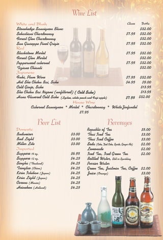 Wine List 
Glass Bottle 
White and Blush 
Stonehedge Sauvignon Blanc 
Sebastiani Chardonnay 
Forest Glen Chardonnay 
San Giuseppe Pinot Grigio 
Red 
Blackstone Merlot 
Forest Glen Merlot 
Pepperwood cabernet 
Tiziano Chianti 
Japanese 
Fuki, Plum Wine 
Hot Sho Chiku Bai, Sake 
Cold Ginjo, Sake 
Sho Chiku Bai Nigomi (unfiltered) 
Hana Flavored Cold Sake $32.00 
$32.00 
$7.95 $32.00 
$32.00 
$7.95 $32.00 
$7.95 $32.00 
$32.00 
$7.95 $32.00 
$32.00 
$7.95 $32.00 
$4.95 $9.00 
$13.95 
$13.95 
( Cold Sake) 
(Lychee, white peach and Fuji apple) $7.95 
House Wine 
Cabernet Sauvignon * Merlot * Chardonnay * WhiteZinfandel 
$7.95 
Beer List Beverages 
Domestic 
Budweiser $3.00 
Bud Light $3.00 
Miller Lite $3.00 
Imported 
Sapporo 16 oz. $6.95 
Sapporo 12 oz. $4.25 
Singha (Thailand) $4.25 
Tsingtao (China) $4.25 
Kirin Ichiban (Japan) $4.25 
Kirin Light (Japan) $4.25 
Corona (Mexico) $4.25 
Heineken (Holland) $4.25 
Republic of Tea $5.00 
Thai Iced Tea $3.00 
Thai Iced Coffee $3.00 
Soda (Coke, Diet Coke, Sprite, Ginger Ale) $2.00 
Lemonade $2.00 
Iced Tea, Iced Green Tea $2.00 
Bottled Water, Still or Sparkling 
Perrier Water 
Green Tea, Justmin Tea, Coffee $2.00 
Juice (Orange) $3.00 
 