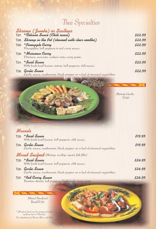 Thai Specialties 
Shrimp (Jumbo) or Scallops 
T27. *Volcano Sauce (Chili sauce) $22.95 
T28. Shrimp in the Pot (steamed with clear noodles) $22.95 
T29. *Pineapple Curry $22.95 
Pineapples, bell peppers in red curry sauce. 
T30. *Masaman Curry $22.95 
Potatoes, avocado, cashew nuts, curry paste. 
T31. *Basil Sauce $22.95 
With fresh basil leaves, onions, bell peppers, chili sauce. 
T32. Garlic Sauce $22.95 
Garlic sauce, mushrooms, black pepper on a bed of steamed vegetables. 
Mussels 
T33. *Basil Sauce $19.95 
With fresh basil leaves, bell peppers, chili sauce. 
T34. Garlic Sauce $19.95 
Garlic sauce, mushrooms, black pepper on a bed of steamed vegetables. 
Mixed Seafood (Shrimp, scallop, squid, fish fillet) 
T35. *Basil Sauce $24.95 
With fresh basil leaves, bell peppers, chili sauce. 
T36. Garlic Sauce $24.95 
Garlic sauce, mushrooms, black pepper on a bed of steamed vegetables. 
T37. *Red Curry Sauce $24.95 
Bamboo shoots, bell peppers, fresh basil, curry paste. 
Mixed Seafood 
Basil(T35) 
Shrimp Garlic 
(T32) 
* All spicy food can be prepared mild, 
medium, hot or Thai hot. 
(To substitute for Brown Rice add $2.) 
 