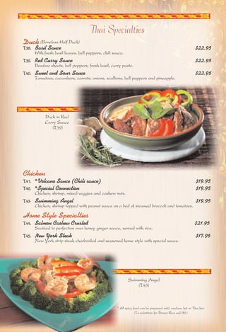 Thai Specialties 
Duck (Boneless Half Duck) 
T38. Basil Sauce $22.95 
With fresh basil leaves, bell peppers, chili sauce. 
T39. Red Curry Sauce $22.95 
Bamboo shoots, bell peppers, fresh basil, curry paste. 
T40. Sweet and Sour Sauce $22.95 
Tomatoes, cucumbers, carrots, onions, scallions, bell peppers and pineapple. 
Duck in Red 
Curry Sauce 
(T39) 
Chicken 
T41. *Volcano Sauce (Chili sauce) $19.95 
T42. *Special Connection $19.95 
Chicken, shrimp, mixed veggies and cashew nuts. 
T43. Swimming Angel $19.95 
Chicken, shrimp topped with peanut sauce on a bed of steamed broccoli and tomatoes. 
Home Style Specialties 
T44. Salmon Cashew Crusted $21.95 
Sautéed to perfection over honey ginger sauce, served with rice. 
T45. New York Steak $17.95 
New York strip steak charbroiled and seasoned home style with special sauce. 
Swimming Angel 
(T43) 
* All spicy food can be prepared mild, medium, hot or Thai hot. 
(To substitute for Brown Rice add $2.) 
 