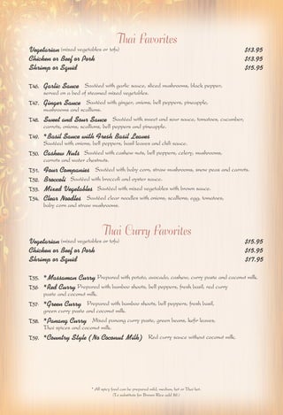 Thai Favorites 
Vegetarian (mixed vegetables or tofu) $13.95 
Chicken or Beef or Pork $13.95 
Shrimp or Squid $15.95 
T46. Garlic Sauce Sautéed with garlic sauce, sliced mushrooms, black pepper, 
served on a bed of steamed mixed vegetables. 
T47. Ginger Sauce Sautéed with ginger, onions, bell peppers, pineapple, 
mushrooms and scallions. 
T48. Sweet and Sour Sauce Sautéed with sweet and sour sauce, tomatoes, cucumber, 
carrots, onions, scallions, bell peppers and pineapple. 
T49. *Basil Sauce with Fresh Basil Leaves 
Sautéed with onions, bell peppers, basil leaves and chili sauce. 
T50. Cashew Nuts Sautéed with cashew nuts, bell peppers, celery, mushrooms, 
carrots and water chestnuts. 
T51. Four Companies Sautéed with baby corn, straw mushrooms, snow peas and carrots. 
T52. Broccoli Sautéed with broccoli and oyster sauce. 
T53. Mixed Vegetables Sautéed with mixed vegetables with brown sauce. 
T54. Clear Noodles Sautéed clear noodles with onions, scallions, egg, tomatoes, 
baby corn and straw mushrooms. 
Thai Curry Favorites 
Vegetarian (mixed vegetables or tofu) $15.95 
Chicken or Beef or Pork $15.95 
Shrimp or Squid $17.95 
T55. *Massaman Curry Prepared with potato, avocado, cashew, curry paste and coconut milk. 
T56. *Red Curry Prepared with bamboo shoots, bell peppers, fresh basil, red curry 
paste and coconut milk. 
T57. *Green Curry Prepared with bamboo shoots, bell peppers, fresh basil, 
green curry paste and coconut milk. 
T58. *Panang Curry Mixed panang curry paste, green beans, kefir leaves, 
Thai spices and coconut milk. 
T59. *Country Style (No Coconut Milk) Red curry sauce without coconut milk. 
* All spicy food can be prepared mild, medium, hot or Thai hot. 
(To substitute for Brown Rice add $2.) 
 