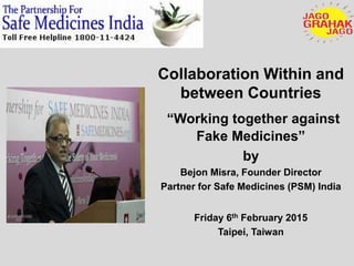 Collaboration Within and
between Countries
“Working together against
Fake Medicines”
by
Bejon Misra, Founder Director
Partner for Safe Medicines (PSM) India
Friday 6th February 2015
Taipei, Taiwan
 