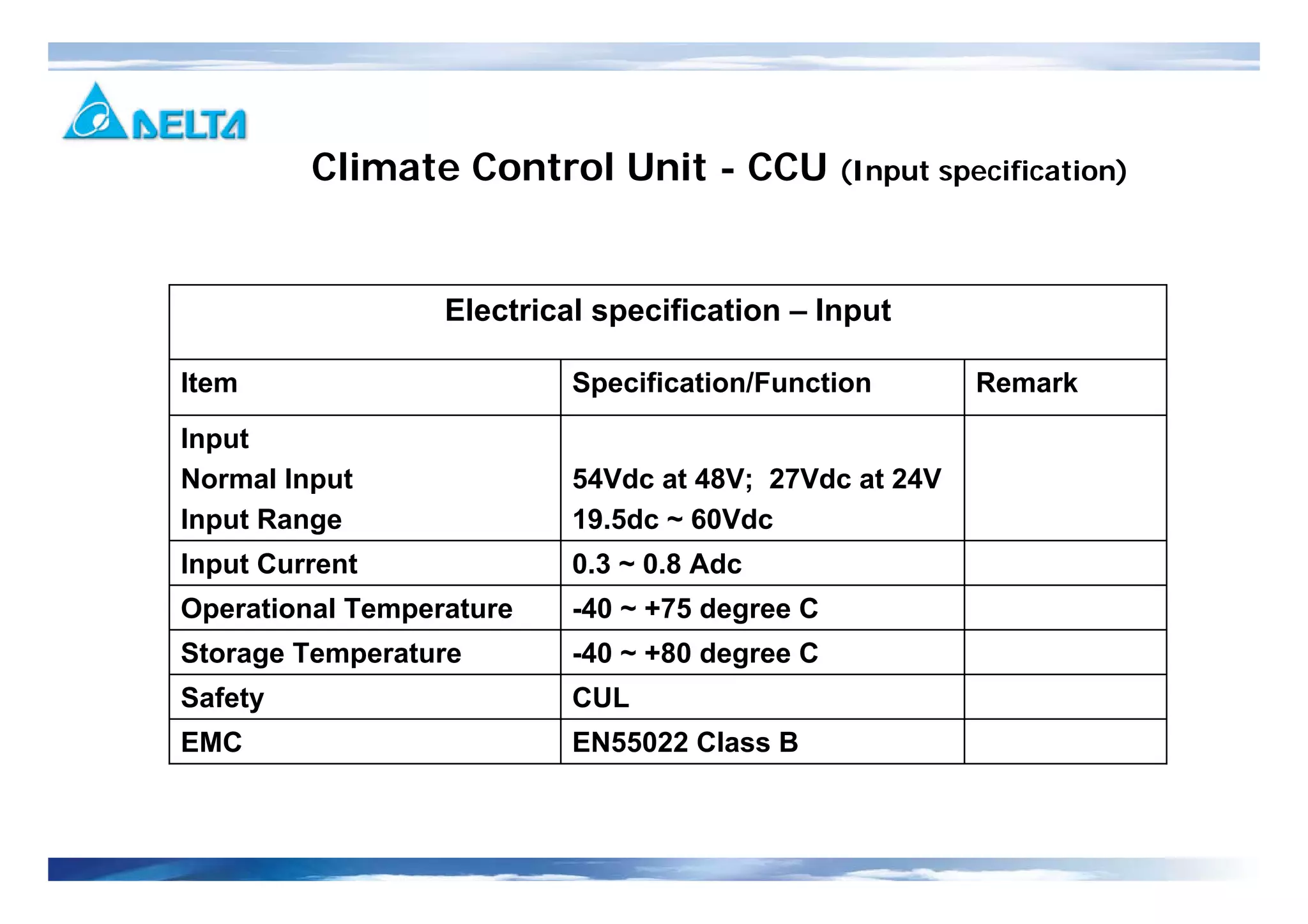 -40 ~ +80 degree CStorage Temperature
EN55022 Class BEMC
CULSafety
Remark
-40 ~ +75 degree C
0.3 ~ 0.8 Adc
54Vdc at 48V; 27Vdc at 24V
19.5dc ~ 60Vdc
Specification/Function
Input
Normal Input
Input Range
Operational Temperature
Input Current
Item
Electrical specification – Input
Climate Control Unit - CCU (Input specification)
 